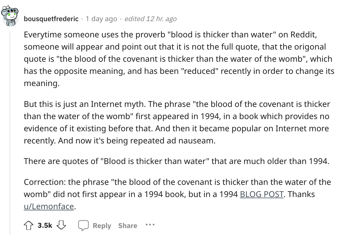 angle - bousquetfrederic 1 day ago edited 12 hr. ago Everytime someone uses the proverb "blood is thicker than water" on Reddit, someone will appear and point out that it is not the full quote, that the origonal quote is "the blood of the covenant is thic